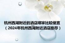 杭州西湖附近的酒店哪家比较便宜（2024年杭州西湖附近酒店推荐）