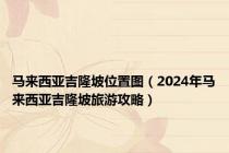 马来西亚吉隆坡位置图（2024年马来西亚吉隆坡旅游攻略）