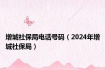 增城社保局电话号码（2024年增城社保局）