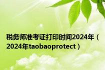 税务师准考证打印时间2024年（2024年taobaoprotect）