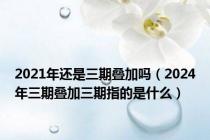 2021年还是三期叠加吗（2024年三期叠加三期指的是什么）