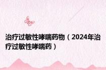 治疗过敏性哮喘药物（2024年治疗过敏性哮喘药）