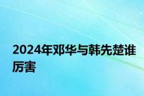 2024年邓华与韩先楚谁厉害