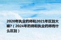 2020年执业药师和2021年区别大嘛?（2024年药师和执业药师有什么区别）