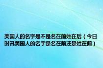 美国人的名字是不是名在前姓在后（今日时讯美国人的名字是名在前还是姓在前）