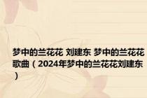 梦中的兰花花 刘建东 梦中的兰花花歌曲（2024年梦中的兰花花刘建东）