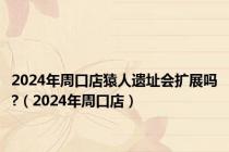 2024年周口店猿人遗址会扩展吗?（2024年周口店）