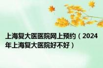 上海复大医医院网上预约（2024年上海复大医院好不好）