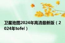 卫星地图2024年高清最新版（2024年tofel）