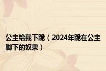 公主给我下跪（2024年跪在公主脚下的奴隶）