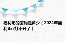 福利吧的密码是多少（2024年福利Bar打不开了）