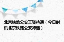 北京铁路公安工资待遇（今日时讯北京铁路公安待遇）