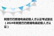 阿里巴巴跨境电商初级人才认证考试报名（2024年阿里巴巴跨境电商初级人才认证）