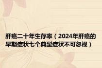 肝癌二十年生存率（2024年肝癌的早期症状七个典型症状不可忽视）