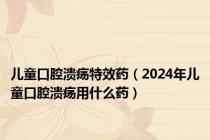 儿童口腔溃疡特效药（2024年儿童口腔溃疡用什么药）