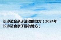 长沙适合亲子活动的地方（2024年长沙适合亲子游的地方）