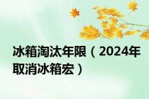 冰箱淘汰年限（2024年取消冰箱宏）