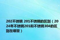 202不锈钢 201不锈钢的区别（2024年不锈钢201和不锈钢304的区别在哪里）