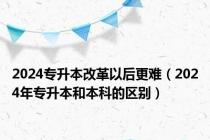 2024专升本改革以后更难（2024年专升本和本科的区别）