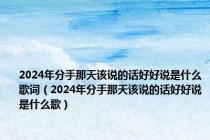 2024年分手那天该说的话好好说是什么歌词（2024年分手那天该说的话好好说是什么歌）