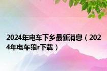 2024年电车下乡最新消息（2024年电车狼r下载）