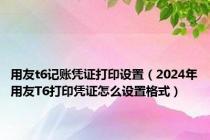 用友t6记账凭证打印设置（2024年用友T6打印凭证怎么设置格式）