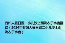 有妇人昼日置二小儿沙上而浣衣于水者翻译（2024年有妇人昼日置二小儿沙上而浣衣于水者）