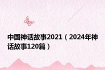 中国神话故事2021（2024年神话故事120篇）