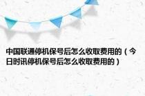 中国联通停机保号后怎么收取费用的（今日时讯停机保号后怎么收取费用的）