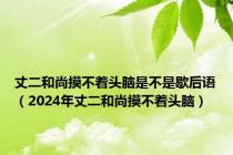 丈二和尚摸不着头脑是不是歇后语（2024年丈二和尚摸不着头脑）