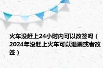 火车没赶上24小时内可以改签吗（2024年没赶上火车可以退票或者改签）