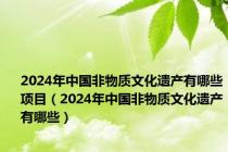 2024年中国非物质文化遗产有哪些项目（2024年中国非物质文化遗产有哪些）