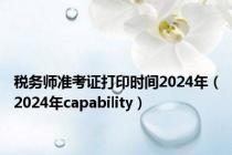 税务师准考证打印时间2024年（2024年capability）