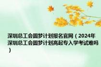 深圳总工会圆梦计划报名官网（2024年深圳总工会圆梦计划高起专入学考试难吗）