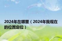 2024年在哪里（2024年我现在的位置定位）