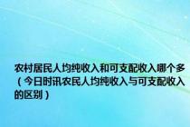 农村居民人均纯收入和可支配收入哪个多（今日时讯农民人均纯收入与可支配收入的区别）