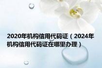 2020年机构信用代码证（2024年机构信用代码证在哪里办理）