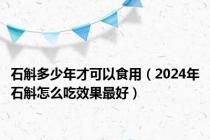 石斛多少年才可以食用（2024年石斛怎么吃效果最好）