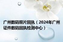 广州数码照片回执（2024年广州证件数码回执检测中心）