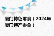 厦门特色零食（2024年厦门特产零食）