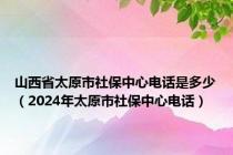 山西省太原市社保中心电话是多少（2024年太原市社保中心电话）