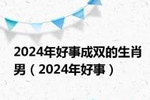 2024年好事成双的生肖男（2024年好事）