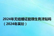 2024年无结婚证能领生育津贴吗（2024年吴玠）