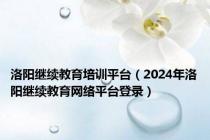 洛阳继续教育培训平台（2024年洛阳继续教育网络平台登录）