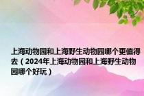 上海动物园和上海野生动物园哪个更值得去（2024年上海动物园和上海野生动物园哪个好玩）