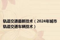 轨道交通最新技术（2024年城市轨道交通车辆技术）