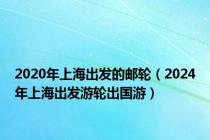 2020年上海出发的邮轮（2024年上海出发游轮出国游）