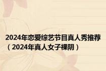 2024年恋爱综艺节目真人秀推荐（2024年真人女子祼阴）