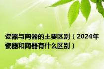 瓷器与陶器的主要区别（2024年瓷器和陶器有什么区别）