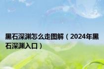 黑石深渊怎么走图解（2024年黑石深渊入口）